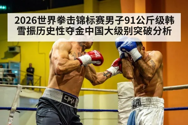 2026世界拳击锦标赛男子91公斤级韩雪振历史性夺金中国大级别突破分析