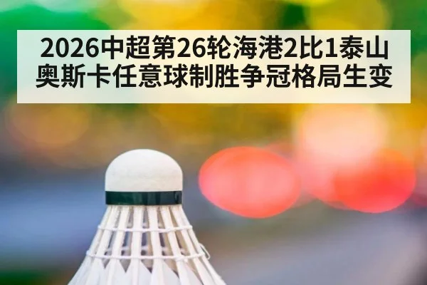 2026中超第26轮海港2比1泰山 奥斯卡任意球制胜争冠格局生变
