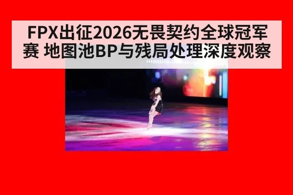 FPX出征2026无畏契约全球冠军赛 地图池BP与残局处理深度观察