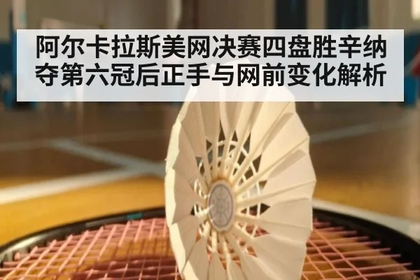 阿尔卡拉斯美网决赛四盘胜辛纳夺第六冠后正手与网前变化解析